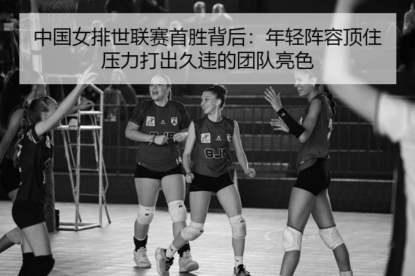 中国女排世联赛首胜背后：年轻阵容顶住压力打出久违的团队亮色